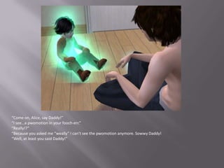 “Come on, Alice, say Daddy!”“I see…a pwomotion in your fooch-err.”“Really!?”“Because you asked me “weally” I can’t see the pwomotion anymore. Sowwy Daddy!“Well, at least you said Daddy!”