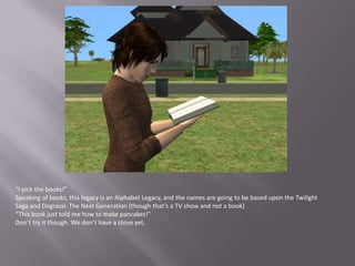 “I pick the books!”Speaking of books, this legacy is an Alphabet Legacy, and the names are going to be based upon the Twilight Saga and Degrassi: The Next Generation (though that’s a TV show and not a book)“This book just told me how to make pancakes!”Don’t try it though. We don’t have a stove yet.