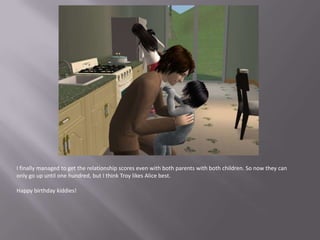 I finally managed to get the relationship scores even with both parents with both children. So now they can only go up until one hundred, but I think Troy likes Alice best.Happy birthday kiddies!