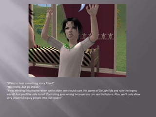 “Want to hear something scary Alice?”“Not really…but go ahead.”“I was thinking that maybe when we’re older, we should start this coven of DeLightfuls and rule the legacy world! And you'll be able to tell if anything goes wrong because you can see the future. Also, we’ll only allow very powerful legacy people into our coven!”