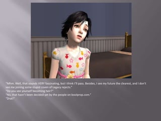 “Mhm. Well, that sounds VERY fascinating, but I think I’ll pass. Besides, I see my future the clearest, and I don’t see me joining some stupid coven of Legacy rejects.”“Do you see yourself becoming heir?”“No, that hasn’t been decided yet by the people on boolprop.com.”“Drat!”