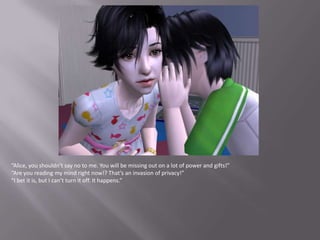 “Alice, you shouldn’t say no to me. You will be missing out on a lot of power and gifts!”“Are you reading my mind right now!? That’s an invasion of privacy!”“I bet it is, but I can’t turn it off. It happens.”