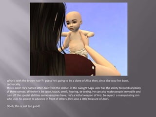 What’s with the brown hair!? I guess he’s going to be a clone of Alice then, since she was first born, technically.This is Alec! He’s named after Alec from the Volturi in the Twilight Saga. Alec has the ability to numb anybody of there senses. Whether it be taste, touch, smell, hearing, or seeing. He can also make people immobile and turn off the special abilities some vampires have. He’s a lethal weapon of Aro. So expect  a manipulating sim who uses his power to advance in front of others. He’s also a little treasure of Aro’s.Oooh, this is just too good!