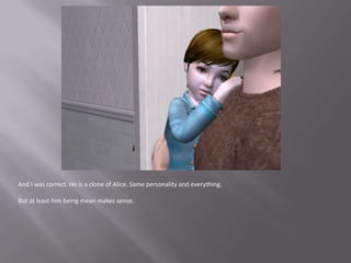 And I was correct. He is a clone of Alice. Same personality and everything.But at least him being mean makes sense.