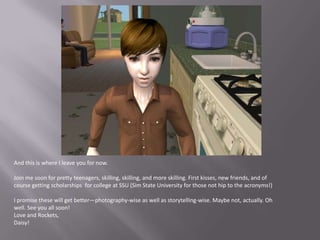 And this is where I leave you for now.Join me soon for pretty teenagers, skilling, skilling, and more skilling. First kisses, new friends, and of course getting scholarships  for college at SSU (Sim State University for those not hip to the acronyms!)I promise these will get better—photography-wise as well as storytelling-wise. Maybe not, actually. Oh well. See you all soon!Love and Rockets,Daisy!