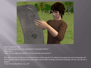 What’s available, Troy?“The highest paying job is an opening for a Campaign Worker.”That’s lame.“Yeah, I’m not really into politics. I’m more into the environment.”He’s right, actually. His interest for environment is all the way full. He talked to the paper boy not too long ago and all his speech bubbles had were like peace signs and the little oil things and factory buildings. Oh my, Troy, are you a hippie!?“I don’t know what that is. So…no?”