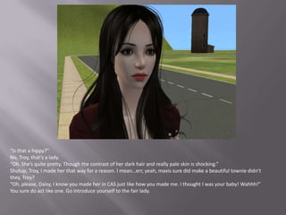 “Is that a hippy?”No, Troy, that’s a lady.“Oh. She’s quite pretty. Though the contrast of her dark hair and really pale skin is shocking.”Shutup, Troy, I made her that way for a reason. I mean…err, yeah, maxis sure did make a beautiful townie didn’t they, Troy?“Oh, please, Daisy, I know you made her in CAS just like how you made me. I thought I was your baby! Wahhh!”You sure do act like one. Go introduce yourself to the fair lady.