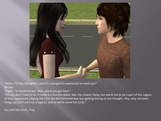“Hello, I’m Troy DeLightful, and it’s a DeLightful experience to meet you!”Oh boy.“Right…I’m Rayne Hirata.  Nice…place you got here.”“Oh you don’t have to lie, it really is a horrible place. See, my creator, Daisy, she wants me to be a part of this Legacy of hers. Apparently playing the Sims the old fashioned way was getting boring so she thought, ‘Hey, why not spice things up a bit? Let’s try a legacy!’ and so we’ve come full circle.”You rant too much, Troy.