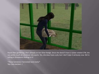Rayne likes gardening. She’s already on her Silver Badge. Since she doesn’t have a career related LTW, she can pretty much do whatever she wants. Yes, she does have a job, but I don’t take it seriously now. We’re rolling in Simoleons! Rolling in it!“Those tomatoes I harvested were tasty!”Yep. (too excited…)