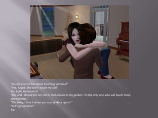 “So, did you tell her about touching Volterra?”“Yes, Rayne. She won’t touch my cat!”You both are lunatics!“Oh, and I should tell her not to fool around in my garden. I’m the only one who will touch those strawberries!”“Oh, baby, I love it when you sound like a tyrant!”“Let’s go upstairs!”Ew.