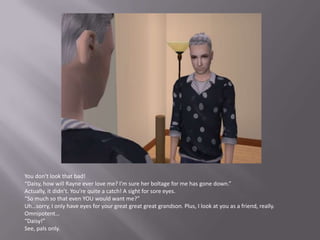 You don’t look that bad!“Daisy, how will Rayne ever love me? I’m sure her boltage for me has gone down.”Actually, it didn’t. You’re quite a catch! A sight for sore eyes.“So much so that even YOU would want me?”Uh…sorry, I only have eyes for your great greatgreat grandson. Plus, I look at you as a friend, really. Omnipotent…“Daisy!”See, pals only.