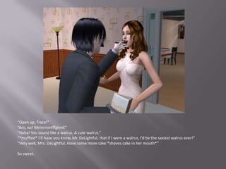 “Open up, Trace!”“Aro, no! Mrmrmmfffghmf.”“Haha! You sound like a walrus. A cute walrus.”“*muffled* I’ll have you know, Mr. DeLightful, that if I were a walrus, I’d be the sexiest walrus ever!”“Very well, Mrs. DeLightful. Have some more cake *shoves cake in her mouth*”So sweet. 