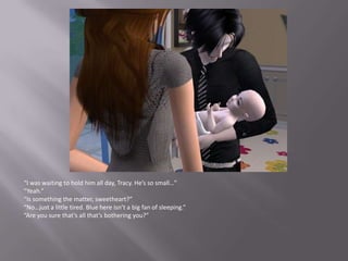 “I was waiting to hold him all day, Tracy. He’s so small…”“Yeah.”“Is something the matter, sweetheart?”“No…just a little tired. Blue here isn’t a big fan of sleeping.”“Are you sure that’s all that’s bothering you?”
