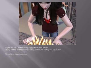 Rayne, you can’t wish for a long happy life. Your life is over!“Daisy, cut that out! And I’m not wishing for that. I’m wishing you would die!”Not going to happen, woman.