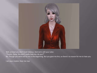 Well, at least you don’t look hideous. And red is still your color.“Thanks, Daisy. You don’t really hate me, do you?”No. Though you were evil to me in the beginning. But you gave me Aro, so there’s no reason for me to hate you.I am your creator. Hear me roar.