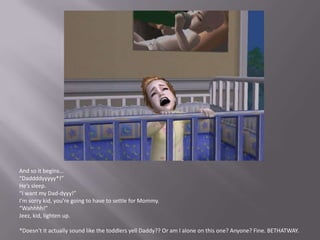 And so it begins…“Daddddyyyyy*!”He’s sleep. “I want my Dad-dyyy!”I’m sorry kid, you’re going to have to settle for Mommy.“Wahhhh!”Jeez, kid, lighten up.*Doesn’t it actually sound like the toddlers yell Daddy?? Or am I alone on this one? Anyone? Fine. BETHATWAY.