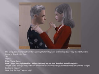 This brings back memories from the beginning! When they went on their first date! Troy, should I hum the theme to Beverly Hills Cop—“No.”“Hell no.”Okay. I’ll sing then…Have I found you, flightless bird? Jealous, weeping. Or lost you, American mouth? Big pill—“Alright, that’s enough, Daisy. Let’s not overwhelm the readers with your intense obsession with the Twilight books and movies.”Okay, Troy. But that’s a good song!