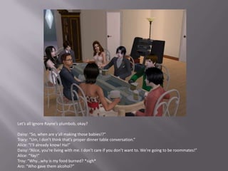 Let’s all ignore Rayne’s plumbob, okay?Daisy: “So, when are y’all making those babies!?”Tracy: “Um, I don’t think that’s proper dinner table conversation.”Alice: “I’ll already know! Ha!”Daisy: “Alice, you’re living with me. I don’t care if you don’t want to. We’re going to be roommates!”Alice: “Yay!”Troy: “Why…why is my food burned? *sigh*Aro: “Who gave them alcohol?”