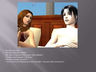 The next morning!“Did Blue finally fall asleep?”“Yes, after he learned a few words…kid’s talkative.”“I wonder where he get’s that from.”“Not me. Probably my mother.”“…Aro, I’m sorry for blowing up at you last night. I was just really stressed out.”