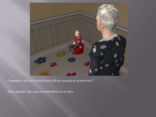 “Gwampa! I can’t do my bizzy-nusswiff you stawing at me wike that!”Yeah, grandpa. Don’t get all Lovely Bones on us, here.