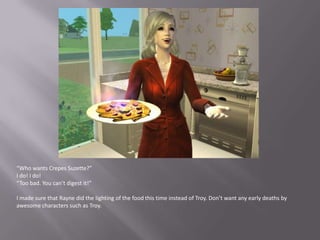 “Who wants Crepes Suzette?”I do! I do!“Too bad. You can’t digest it!”I made sure that Rayne did the lighting of the food this time instead of Troy. Don’t want any early deaths by awesome characters such as Troy.
