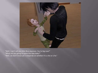 “Well, I can’t call you little Blue anymore. You’re big now!”“What are you going to name the new baby?”“Well, we don’t know yet. It depends on whether it’s a she or a he.”