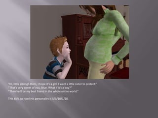 “Hi, little sibling! Mom, I hope it’s a girl. I want a little sister to protect.”“That’s very sweet of you, Blue. What if it’s a boy?”“Then he’ll be my best friend in the whole entire world.”This kid’s so nice! His personality is 5/9/10/1/10.