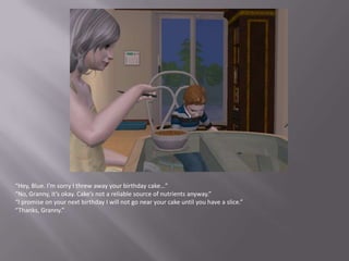 “Hey, Blue. I’m sorry I threw away your birthday cake…”“No, Granny, it’s okay. Cake’s not a reliable source of nutrients anyway.”“I promise on your next birthday I will not go near your cake until you have a slice.”“Thanks, Granny.”