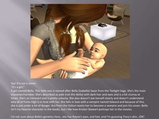 Yay! It’s not a clone!“It’s a girl.”A girl named Bella. This little one is named after Bella (Isabella) Swan from the Twilight Saga. She’s the main character/narrator. She’s described as pale (not this Bella) with dark hair and eyes and is a bit clumsy at times. She’s an introvert and is pretty unlucky. She also doesn’t see herself clearly and doesn’t understand why all of Forks High is in love with her. She falls in love with a vampire named Edward and because of this, she is put under a lot of danger. Aro from the Volturi wants her to become a vampire and join his coven. Bella isn’t my favorite character in the books, but I like how Kristen Stewart portrays her in the movies.I’m not sure about Bella’s genetics here…she has Rayne’s eyes, and hair, and I’m guessing Tracy’s skin…IDK!