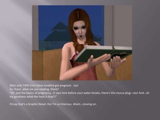 After only TWO tries these lovebird got pregnant.  Joy!So, Trace, what are you reading, there?“Oh, just the basics of pregnancy…it says here before your water breaks, there’s this mucus plug—ew! And…oh my goodness what the heck is that?!”I’d say that’s a Graphic Novel. Ha! I’m so hilarious. Ahem…moving on.