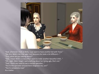 “Dad, whenever I look at Bella, I just want to have another kid with Trace.”“Aw, Aro, Bella’s not that ugly! Just because she looks a bit different—”“Troy, what are you talking about?”“Dad, I mean Bella’s so beautiful I want to make another beautiful child…”“Oh…right. Well, forget I said anything about her being ugly. She’s not.”“Dad, I think you need to see a mental specialist…”“You’re the specialist around here! Diagnose me, son!”“You’re completely mad.”As a hatter.