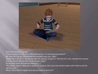 How’s the homework going?“I have to write an essay on an admirable person. I’m choosing Andy Warhol.”Oh, cool, he’s the guy that painted the campbell soup cans, right?“Daisy, that’s not all he’s famous for. He’s the epitome of pop-art. The kind of it, even. Possibly the inventor of it. He painted Marilyn Monroe for heaven sakes!”Do you even know who Marilyn Monroe is…?“No. Mother doesn’t allow me to watch TV anymore. Ever since that whole incident with Volterra and the catnip mouse…”What? When did this happen and why are there no pictures!?