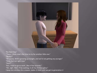 The Next Day!“Trace, I think now’s the time to try for another little one.”“Really?”“Of course, Bella’s growing up tonight, and we’re not getting any younger.”“Okay, but not right now.”“Huh?”“Aro, I have to go to work…like in five seconds.”“Oh, right. Well, I’ll be waiting, in all my shirtless glory.”I keep him shirtless for a reason, ladies :D Wait until we get to generation J!