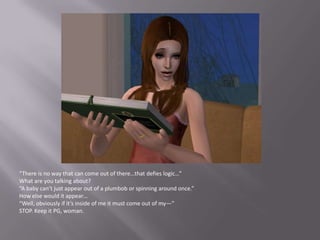 “There is no way that can come out of there…that defies logic…”What are you talking about?“A baby can’t just appear out of a plumbob or spinning around once.”How else would it appear…“Well, obviously if it’s inside of me it must come out of my—”STOP. Keep it PG, woman.