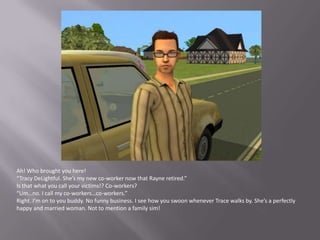 Ah! Who brought you here!“Tracy DeLightful. She’s my new co-worker now that Rayne retired.”Is that what you call your victims!? Co-workers?“Um…no. I call my co-workers…co-workers.”Right. I’m on to you buddy. No funny business. I see how you swoon whenever Trace walks by. She’s a perfectly happy and married woman. Not to mention a family sim!