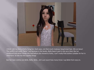 I think I did my best at Bella-fying her. Dark eyes, not that much makeup, long brown hair. Elle est beau!The outfit’s not really “Bella”, but because in the books, Bella Swan’s past is not very clear, like her childhood and what friends she had before she moved to Forks, I can’t really find clothes suitable for her in child form. So she has this sparkly thing!But her teen clothes are Bella. Bella. Bella….let’s just count how many times I say Bella from now on.