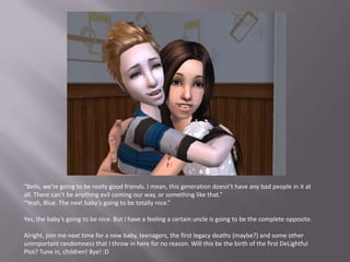 “Bells, we’re going to be really good friends. I mean, this generation doesn’t have any bad people in it at all. There can’t be anything evil coming our way, or something like that.”“Yeah, Blue. The next baby’s going to be totally nice.”Yes, the baby’s going to be nice. But I have a feeling a certain uncle is going to be the complete opposite.Alright, join me next time for a new baby, teenagers, the first legacy deaths (maybe?) and some other unimportant randomness that I throw in here for no reason. Will this be the birth of the first DeLightful Plot? Tune in, children! Bye! :D