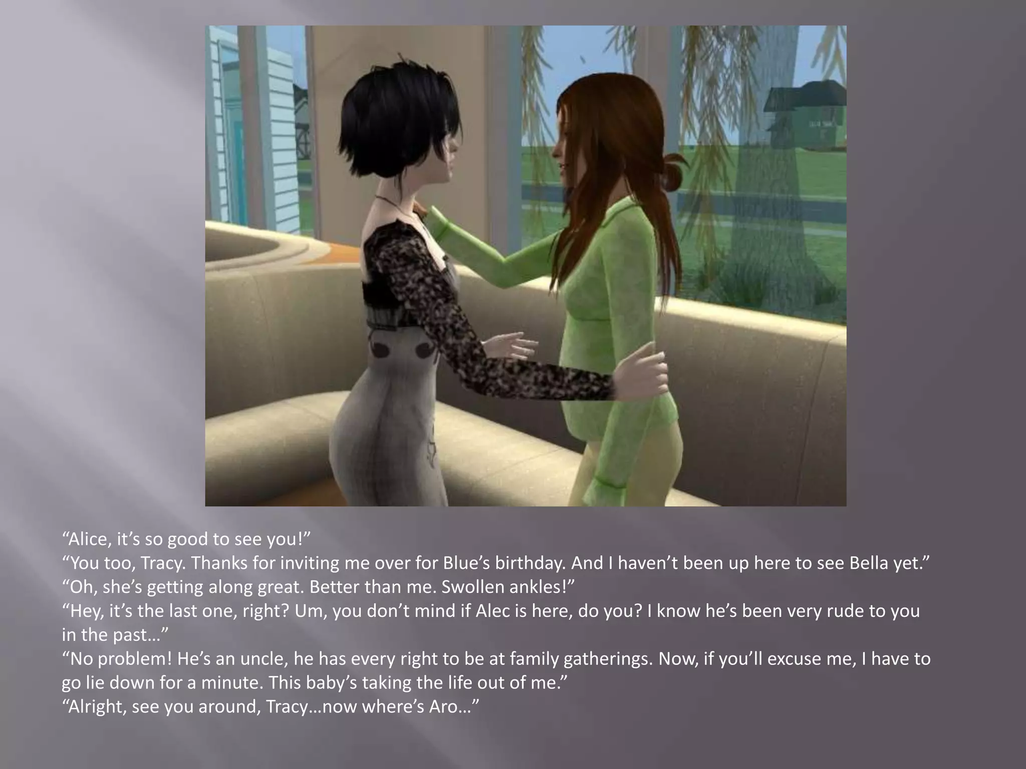 “Alice, it’s so good to see you!”“You too, Tracy. Thanks for inviting me over for Blue’s birthday. And I haven’t been up here to see Bella yet.”“Oh, she’s getting along great. Better than me. Swollen ankles!”“Hey, it’s the last one, right? Um, you don’t mind if Alec is here, do you? I know he’s been very rude to you in the past…”“No problem! He’s an uncle, he has every right to be at family gatherings. Now, if you’ll excuse me, I have to go lie down for a minute. This baby’s taking the life out of me.”“Alright, see you around, Tracy…now where’s Aro…”