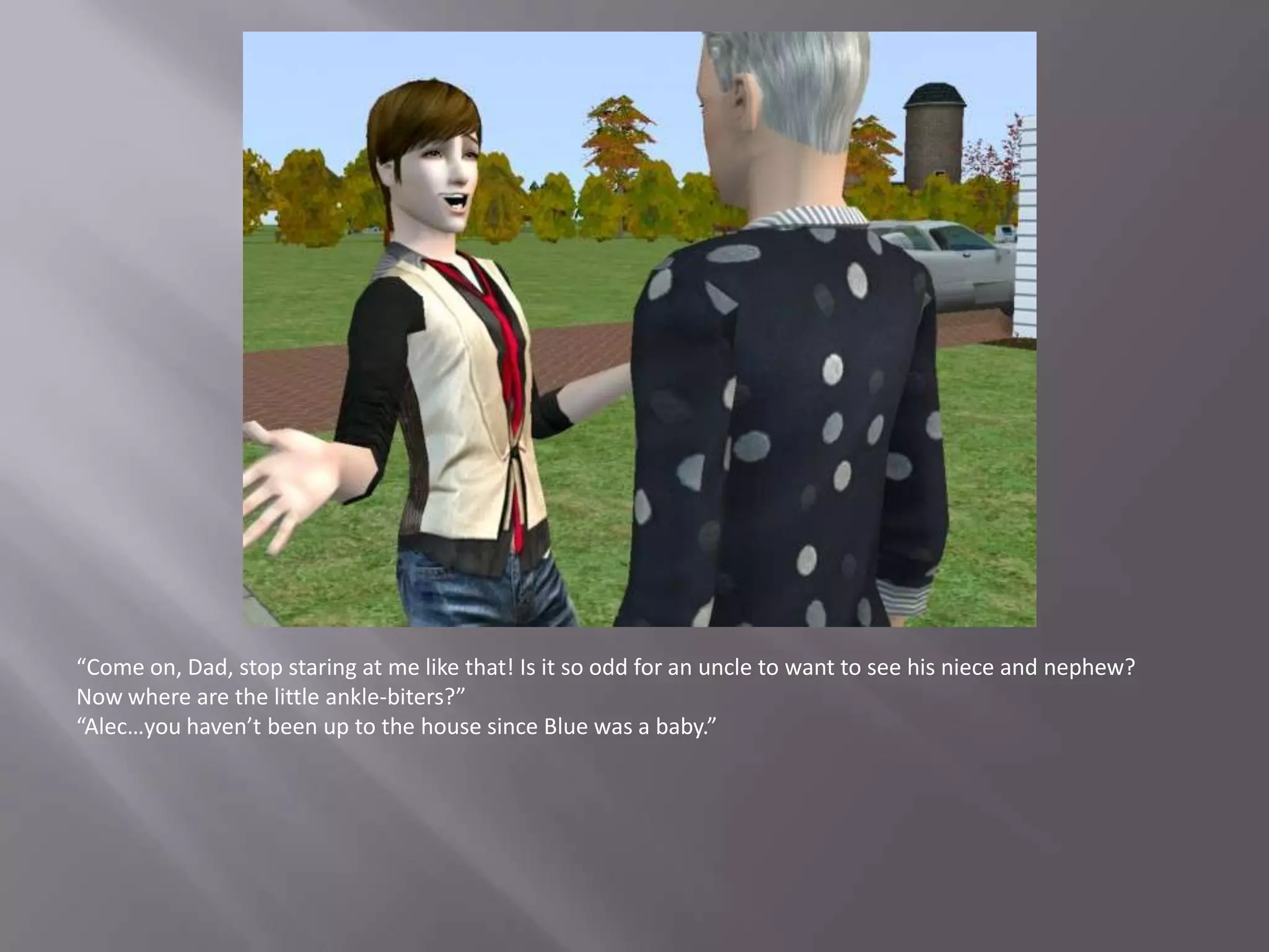 “Come on, Dad, stop staring at me like that! Is it so odd for an uncle to want to see his niece and nephew? Now where are the little ankle-biters?”“Alec…you haven’t been up to the house since Blue was a baby.”