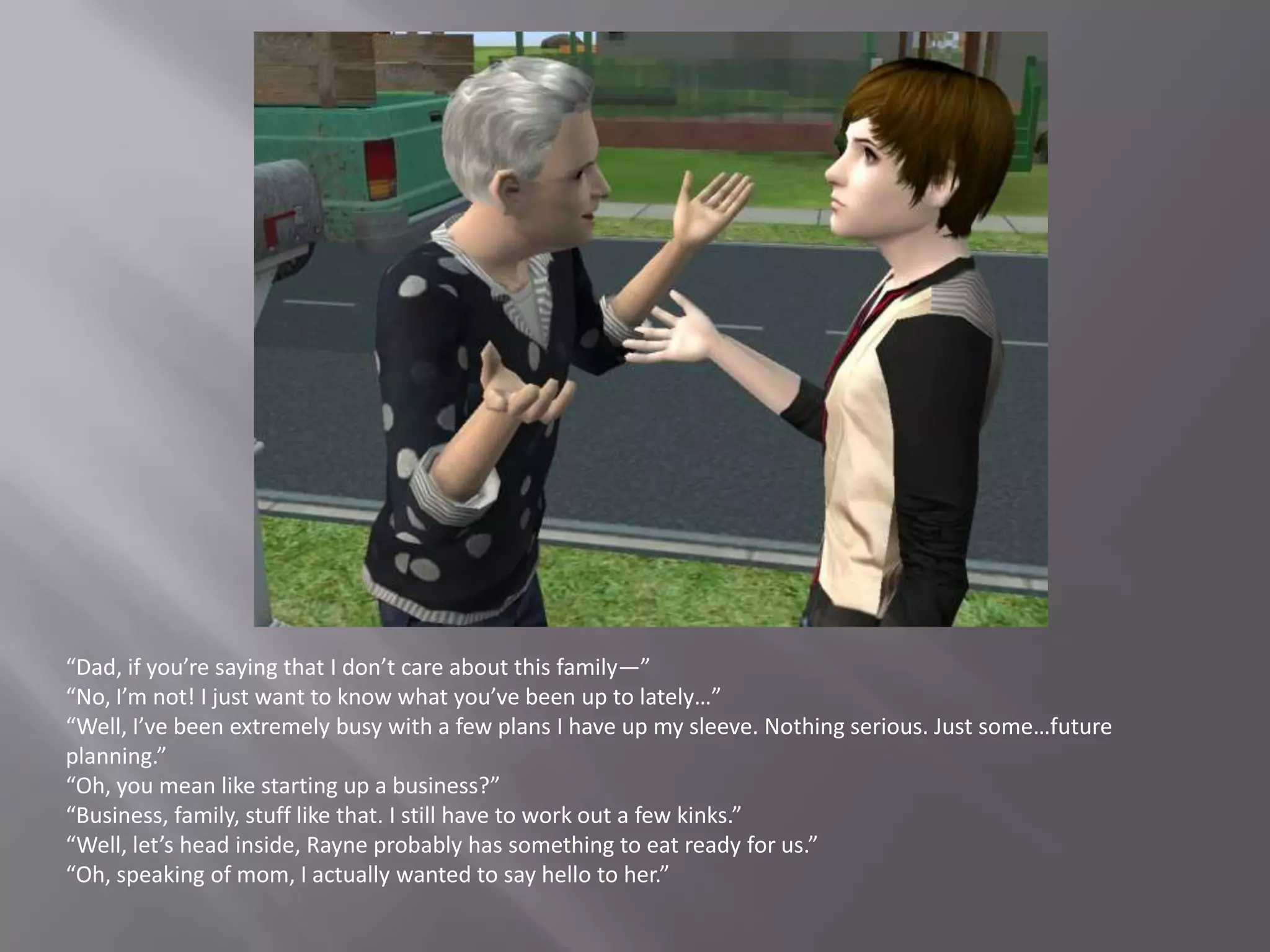 “Dad, if you’re saying that I don’t care about this family—”“No, I’m not! I just want to know what you’ve been up to lately…”“Well, I’ve been extremely busy with a few plans I have up my sleeve. Nothing serious. Just some…future planning.”“Oh, you mean like starting up a business?”“Business, family, stuff like that. I still have to work out a few kinks.”“Well, let’s head inside, Rayne probably has something to eat ready for us.”“Oh, speaking of mom, I actually wanted to say hello to her.”