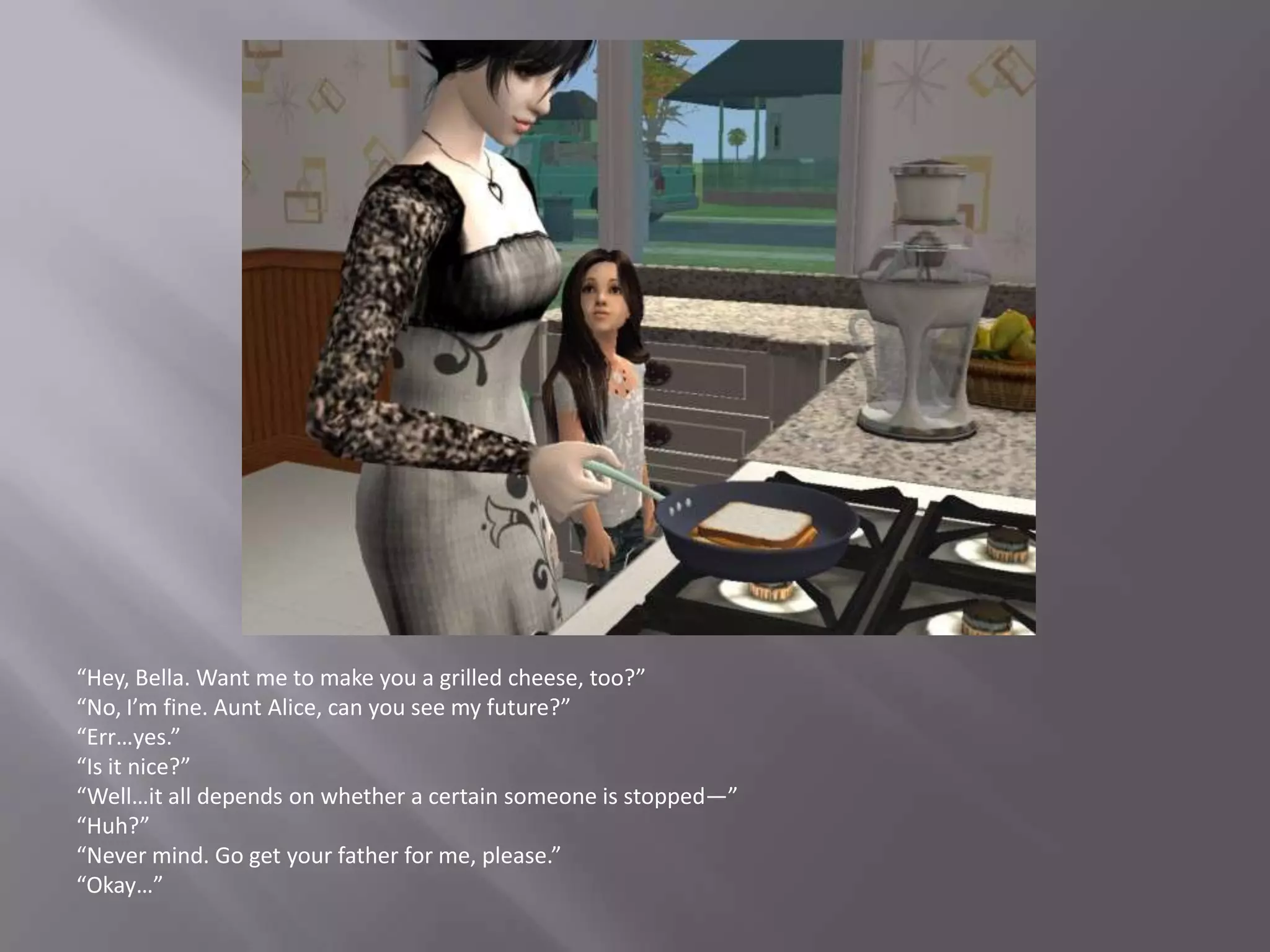 “Hey, Bella. Want me to make you a grilled cheese, too?”“No, I’m fine. Aunt Alice, can you see my future?”“Err…yes.”“Is it nice?”“Well…it all depends on whether a certain someone is stopped—”“Huh?”“Never mind. Go get your father for me, please.”“Okay…”