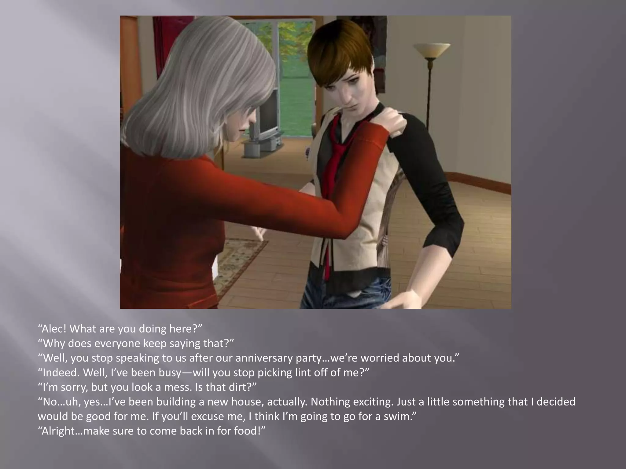 “Alec! What are you doing here?”“Why does everyone keep saying that?”“Well, you stop speaking to us after our anniversary party…we’re worried about you.”“Indeed. Well, I’ve been busy—will you stop picking lint off of me?”“I’m sorry, but you look a mess. Is that dirt?”“No…uh, yes…I’ve been building a new house, actually. Nothing exciting. Just a little something that I decided would be good for me. If you’ll excuse me, I think I’m going to go for a swim.”“Alright…make sure to come back in for food!”