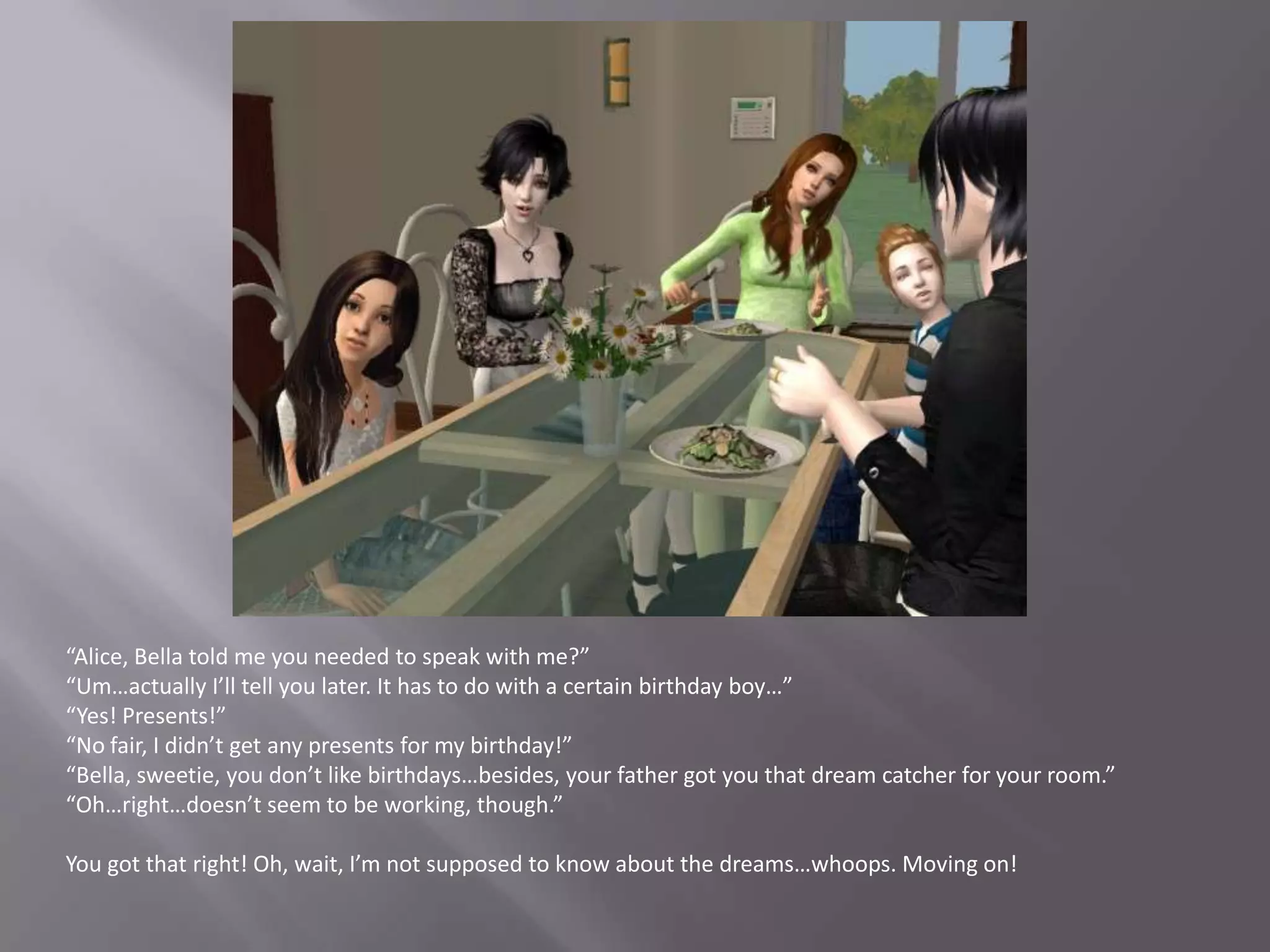 “Alice, Bella told me you needed to speak with me?”“Um…actually I’ll tell you later. It has to do with a certain birthday boy…”“Yes! Presents!”“No fair, I didn’t get any presents for my birthday!”“Bella, sweetie, you don’t like birthdays…besides, your father got you that dream catcher for your room.”“Oh…right…doesn’t seem to be working, though.”You got that right! Oh, wait, I’m not supposed to know about the dreams…whoops. Moving on!