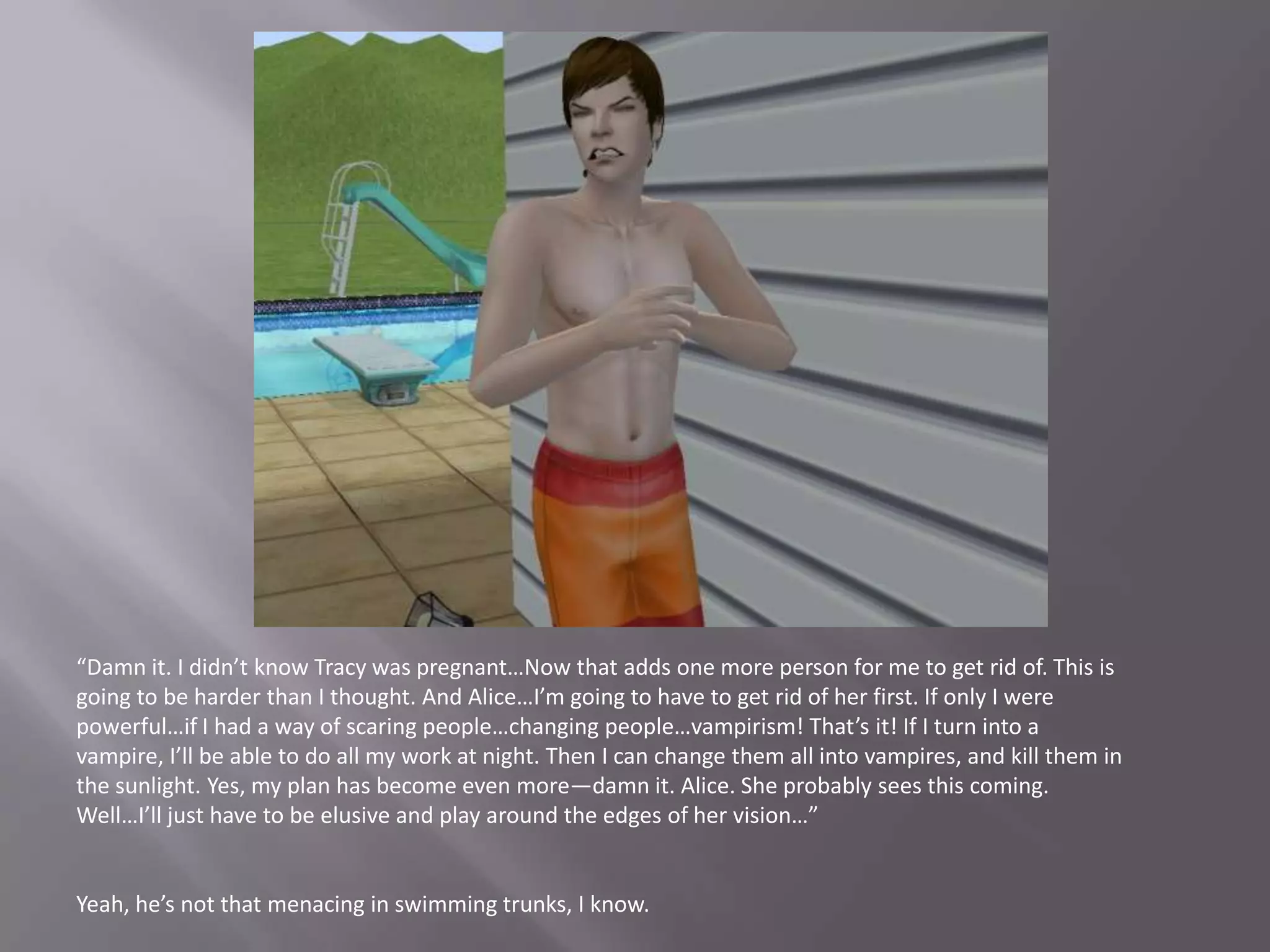 “Damn it. I didn’t know Tracy was pregnant…Now that adds one more person for me to get rid of. This is going to be harder than I thought. And Alice…I’m going to have to get rid of her first. If only I were powerful…if I had a way of scaring people…changing people…vampirism! That’s it! If I turn into a vampire, I’ll be able to do all my work at night. Then I can change them all into vampires, and kill them in the sunlight. Yes, my plan has become even more—damn it. Alice. She probably sees this coming. Well…I’ll just have to be elusive and play around the edges of her vision…”Yeah, he’s not that menacing in swimming trunks, I know.