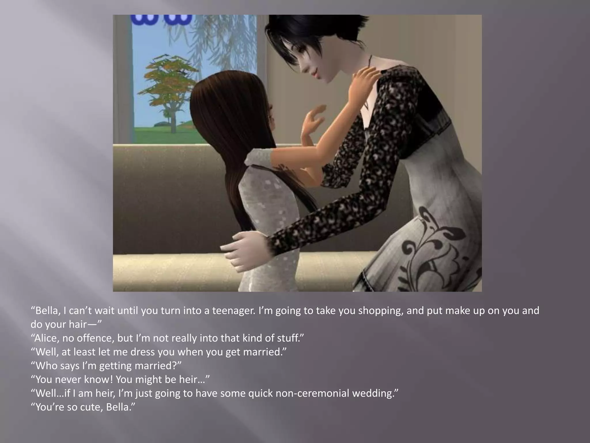 “Bella, I can’t wait until you turn into a teenager. I’m going to take you shopping, and put make up on you and do your hair—”“Alice, no offence, but I’m not really into that kind of stuff.”“Well, at least let me dress you when you get married.”“Who says I’m getting married?”“You never know! You might be heir…”“Well…if I am heir, I’m just going to have some quick non-ceremonial wedding.”“You’re so cute, Bella.”