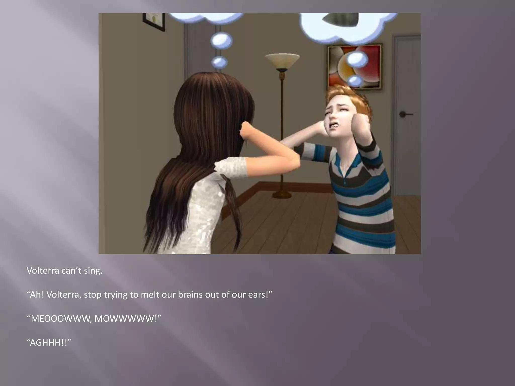 Volterra can’t sing.“Ah! Volterra, stop trying to melt our brains out of our ears!”“MEOOOWWW, MOWWWWW!”“AGHHH!!”