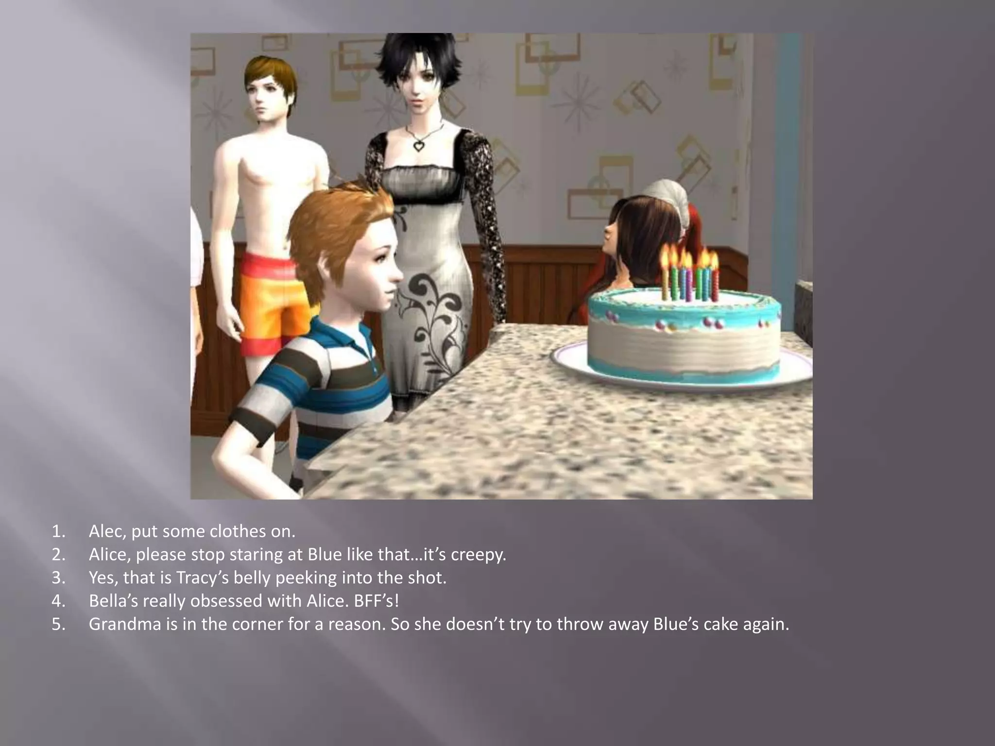 Alec, put some clothes on.Alice, please stop staring at Blue like that…it’s creepy.Yes, that is Tracy’s belly peeking into the shot.Bella’s really obsessed with Alice. BFF’s!Grandma is in the corner for a reason. So she doesn’t try to throw away Blue’s cake again.