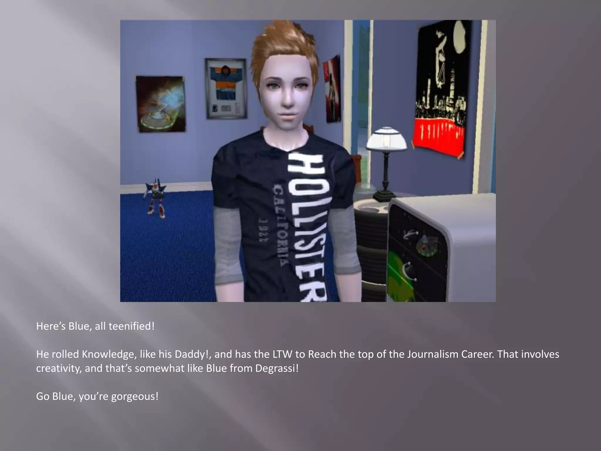 Here’s Blue, all teenified!He rolled Knowledge, like his Daddy!, and has the LTW to Reach the top of the Journalism Career. That involves creativity, and that’s somewhat like Blue from Degrassi!Go Blue, you’re gorgeous!