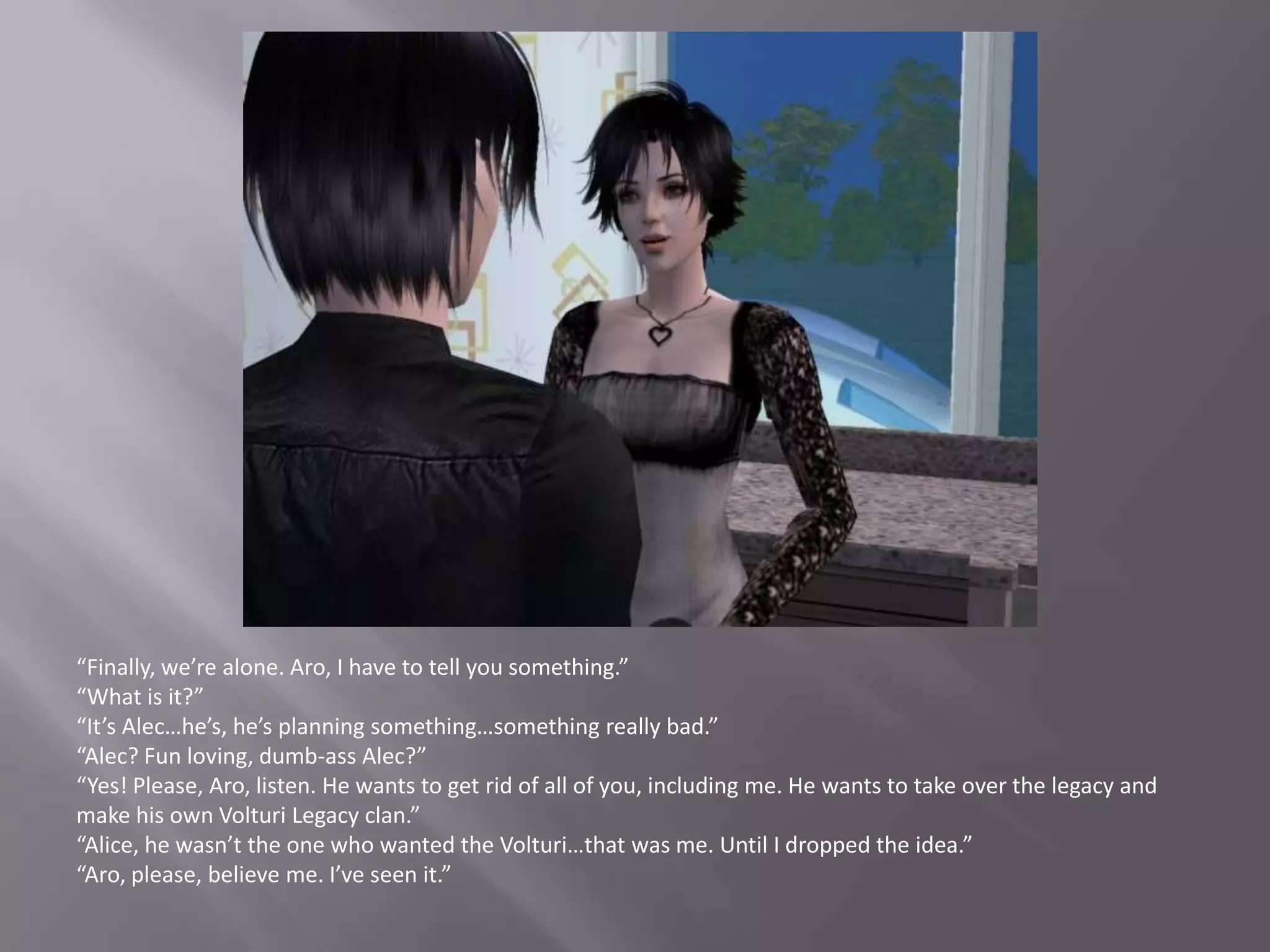“Finally, we’re alone. Aro, I have to tell you something.”“What is it?”“It’s Alec…he’s, he’s planning something…something really bad.”“Alec? Fun loving, dumb-ass Alec?”“Yes! Please, Aro, listen. He wants to get rid of all of you, including me. He wants to take over the legacy and make his own Volturi Legacy clan.”“Alice, he wasn’t the one who wanted the Volturi…that was me. Until I dropped the idea.”“Aro, please, believe me. I’ve seen it.”