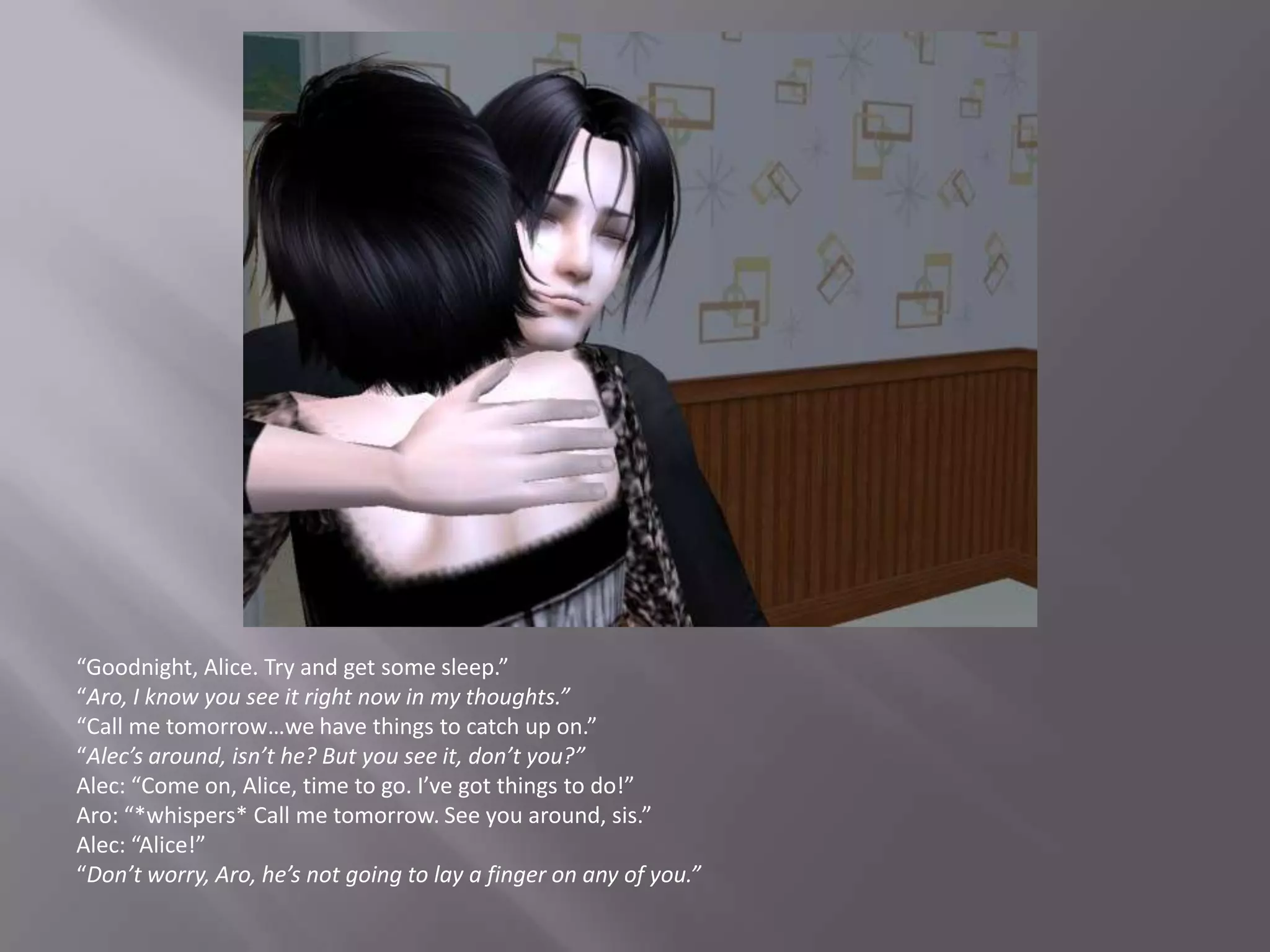 “Goodnight, Alice. Try and get some sleep.”“Aro, I know you see it right now in my thoughts.”“Call me tomorrow…we have things to catch up on.”“Alec’s around, isn’t he? But you see it, don’t you?”Alec: “Come on, Alice, time to go. I’ve got things to do!”Aro: “*whispers* Call me tomorrow. See you around, sis.”Alec: “Alice!”“Don’t worry, Aro, he’s not going to lay a finger on any of you.”